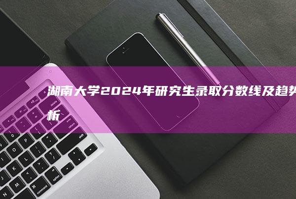 湖南大学2024年研究生录取分数线及趋势分析